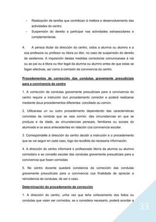 33
- Realización de tarefas que contribúan á mellora e desenvolvemento das
actividades do centro.
- Suspensión do dereito a participar nas actividades extraescolares e
complementarias.
4. A persoa titular da dirección do centro, oídos a alumna ou alumno e a
súa profesora ou profesor ou titora ou titor, no caso de suspensión do dereito
de asistencia. A imposición destas medidas correctoras comunicarase á nai
ou ao pai ou á titora ou titor legal da alumna ou alumno antes de que estas se
fagan efectivas, así como á comisión de convivencia do centro.
Procedementos de corrección das condutas gravemente prexudiciais
para a convivencia do centro
1. A corrección de condutas gravemente prexudiciais para a convivencia do
centro require a instrución dun procedemento corrector e poderá realizarse
mediante dous procedementos diferentes: conciliado ou común.
2. Utilizarase un ou outro procedemento dependendo das características
concretas da conduta que se vaia corrixir, das circunstancias en que se
produza e da idade, as circunstancias persoais, familiares ou sociais do
alumnado e os seus antecedentes en relación coa convivencia escolar.
3. Correspóndelle á dirección do centro decidir a instrución e o procedemento
que se vai seguir en cada caso, logo da recollida da necesaria información.
4. A dirección do centro informará o profesorado titor/a da alumna ou alumno
corrixida/o e ao consello escolar das condutas gravemente prexudiciais para a
convivencia que fosen corrixidas
5. No centro docente quedará constancia da corrección das condutas
gravemente prexudiciais para a convivencia coa finalidade de apreciar a
reincidencia de condutas, de ser o caso.
Determinación do procedemento de corrección
1. A dirección do centro, unha vez que teña coñecemento dos feitos ou
condutas que vaian ser corrixidos, se o considera necesario, poderá acordar a
 