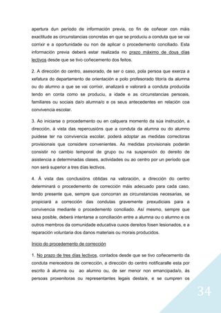 34
apertura dun período de información previa, co fin de coñecer con máis
exactitude as circunstancias concretas en que se produciu a conduta que se vai
corrixir e a oportunidade ou non de aplicar o procedemento conciliado. Esta
información previa deberá estar realizada no prazo máximo de dous días
lectivos desde que se tivo coñecemento dos feitos.
2. A dirección do centro, asesorado, de ser o caso, pola persoa que exerza a
xefatura do departamento de orientación e polo profesorado titor/a da alumna
ou do alumno a que se vai corrixir, analizará e valorará a conduta producida
tendo en conta como se produciu, a idade e as circunstancias persoais,
familiares ou sociais da/o alumna/o e os seus antecedentes en relación coa
convivencia escolar.
3. Ao iniciarse o procedemento ou en calquera momento da súa instrución, a
dirección, á vista das repercusións que a conduta da alumna ou do alumno
puidese ter na convivencia escolar, poderá adoptar as medidas correctoras
provisionais que considere convenientes. As medidas provisionais poderán
consistir no cambio temporal de grupo ou na suspensión do dereito de
asistencia a determinadas clases, actividades ou ao centro por un período que
non será superior a tres días lectivos.
4. Á vista das conclusións obtidas na valoración, a dirección do centro
determinará o procedemento de corrección máis adecuado para cada caso,
tendo presente que, sempre que concorran as circunstancias necesarias, se
propiciará a corrección das condutas gravemente prexudiciais para a
convivencia mediante o procedemento conciliado. Así mesmo, sempre que
sexa posible, deberá intentarse a conciliación entre a alumna ou o alumno e os
outros membros da comunidade educativa cuxos dereitos fosen lesionados, e a
reparación voluntaria dos danos materiais ou morais producidos.
Inicio do procedemento de corrección
1. No prazo de tres días lectivos, contados desde que se tivo coñecemento da
conduta merecedora de corrección, a dirección do centro notificaralle esta por
escrito á alumna ou ao alumno ou, de ser menor non emancipada/o, ás
persoas proxenitoras ou representantes legais desta/e, e se cumpren os
 