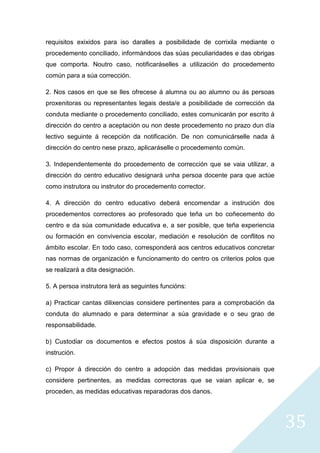 35
requisitos exixidos para iso daralles a posibilidade de corrixila mediante o
procedemento conciliado, informándoos das súas peculiaridades e das obrigas
que comporta. Noutro caso, notificaráselles a utilización do procedemento
común para a súa corrección.
2. Nos casos en que se lles ofrecese á alumna ou ao alumno ou ás persoas
proxenitoras ou representantes legais desta/e a posibilidade de corrección da
conduta mediante o procedemento conciliado, estes comunicarán por escrito á
dirección do centro a aceptación ou non deste procedemento no prazo dun día
lectivo seguinte á recepción da notificación. De non comunicárselle nada á
dirección do centro nese prazo, aplicaráselle o procedemento común.
3. Independentemente do procedemento de corrección que se vaia utilizar, a
dirección do centro educativo designará unha persoa docente para que actúe
como instrutora ou instrutor do procedemento corrector.
4. A dirección do centro educativo deberá encomendar a instrución dos
procedementos correctores ao profesorado que teña un bo coñecemento do
centro e da súa comunidade educativa e, a ser posible, que teña experiencia
ou formación en convivencia escolar, mediación e resolución de conflitos no
ámbito escolar. En todo caso, corresponderá aos centros educativos concretar
nas normas de organización e funcionamento do centro os criterios polos que
se realizará a dita designación.
5. A persoa instrutora terá as seguintes funcións:
a) Practicar cantas dilixencias considere pertinentes para a comprobación da
conduta do alumnado e para determinar a súa gravidade e o seu grao de
responsabilidade.
b) Custodiar os documentos e efectos postos á súa disposición durante a
instrución.
c) Propor á dirección do centro a adopción das medidas provisionais que
considere pertinentes, as medidas correctoras que se vaian aplicar e, se
proceden, as medidas educativas reparadoras dos danos.
 