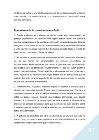 37
d) Cando xa se fixese uso deste procedemento de corrección durante o mesmo
curso escolar, coa mesma alumna ou co mesmo alumno, para corrixir unha
conduta semellante.
Desenvolvemento do procedemento conciliado
1. Cando a alumna ou o alumno ou, de ser menor non emancipada/o, as
persoas proxenitoras ou representantes legais desta/e opten por corrixir a
conduta polo procedemento conciliado, a dirección convocará a persoa docente
designada como instrutor/a do procedemento corrector e as persoas afectadas
a unha reunión, no prazo máximo dun día lectivo contado desde o remate do
prazo para a comunicación da opción elixida.
2. Na reunión, a persoa instrutora recordaralles ás afectadas e aos afectados
ou, de ser menor non emancipada/o, ás persoas proxenitoras ou
representantes legais destas/es que están a participar nun procedemento
conciliado a que se someteron voluntariamente, e que iso supón acatar o
acordo que derive deste. Tamén advertirá a alumna ou o alumno e, de ser o
caso, as persoas ou representantes legais desta/e que as declaracións que se
realicen formarán parte do expediente do procedemento corrector no suposto
de que non se alcance a conciliación.
3. Posteriormente, a persoa instrutora exporá e valorará a conduta que é
obxecto de corrección facendo fincapé nas consecuencias que tivo para a
convivencia escolar e para os demais membros da comunidade educativa e,
oídas as partes, proporá algunha das medidas correctoras para aquela
conduta. A continuación, a persoa instrutora dará a palabra á alumna ou ao
alumno e ás persoas convocadas para que manifesten as súas opinións sobre
a conduta que se pretende corrixir e realicen as consideracións oportunas
sobre a súa corrección.
4. A petición de desculpas por parte da alumna ou do alumno será tida en
conta como circunstancia que condiciona a súa responsabilidade, á hora de
determinar a medida correctora que se vaia adoptar.
 
