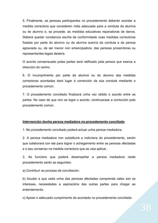 38
5. Finalmente, as persoas participantes no procedemento deberán acordar a
medida correctora que consideren máis adecuada para a conduta da alumna
ou do alumno e, se procede, as medidas educativas reparadoras de danos.
Deberá quedar constancia escrita da conformidade coas medidas correctoras
fixadas por parte do alumno ou da alumna autor/a da conduta e da persoa
agraviada ou, de ser menor non emancipado/a, das persoas proxenitoras ou
representantes legais deste/a.
O acordo consensuado polas partes será ratificado pola persoa que exerza a
dirección do centro.
6. O incumprimento por parte da alumna ou do alumno das medidas
correctoras acordadas dará lugar á corrección da súa conduta mediante o
procedemento común.
7. O procedemento conciliado finalizará unha vez obtido o acordo entre as
partes. No caso de que non se logre o acordo, continuarase a corrección polo
procedemento común.
Intervención dunha persoa mediadora no procedemento conciliado
1. No procedemento conciliado poderá actuar unha persoa mediadora.
2. A persoa mediadora non substituirá a instrutora do procedemento, senón
que colaborará con ela para lograr o achegamento entre as persoas afectadas
e o seu consenso na medida correctora que se vaia aplicar.
3. As funcións que poderá desempeñar a persoa mediadora neste
procedemento serán as seguintes:
a) Contribuír ao proceso de conciliación.
b) Axudar a que cada unha das persoas afectadas comprenda cales son os
intereses, necesidades e aspiracións das outras partes para chegar ao
entendemento.
c) Apoiar o adecuado cumprimento do acordado no procedemento conciliado.
 