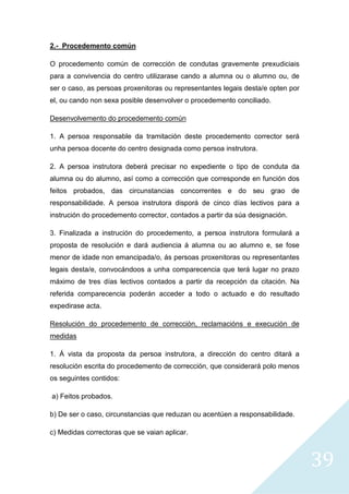 39
2.- Procedemento común
O procedemento común de corrección de condutas gravemente prexudiciais
para a convivencia do centro utilizarase cando a alumna ou o alumno ou, de
ser o caso, as persoas proxenitoras ou representantes legais desta/e opten por
el, ou cando non sexa posible desenvolver o procedemento conciliado.
Desenvolvemento do procedemento común
1. A persoa responsable da tramitación deste procedemento corrector será
unha persoa docente do centro designada como persoa instrutora.
2. A persoa instrutora deberá precisar no expediente o tipo de conduta da
alumna ou do alumno, así como a corrección que corresponde en función dos
feitos probados, das circunstancias concorrentes e do seu grao de
responsabilidade. A persoa instrutora disporá de cinco días lectivos para a
instrución do procedemento corrector, contados a partir da súa designación.
3. Finalizada a instrución do procedemento, a persoa instrutora formulará a
proposta de resolución e dará audiencia á alumna ou ao alumno e, se fose
menor de idade non emancipada/o, ás persoas proxenitoras ou representantes
legais desta/e, convocándoos a unha comparecencia que terá lugar no prazo
máximo de tres días lectivos contados a partir da recepción da citación. Na
referida comparecencia poderán acceder a todo o actuado e do resultado
expedirase acta.
Resolución do procedemento de corrección, reclamacións e execución de
medidas
1. Á vista da proposta da persoa instrutora, a dirección do centro ditará a
resolución escrita do procedemento de corrección, que considerará polo menos
os seguintes contidos:
a) Feitos probados.
b) De ser o caso, circunstancias que reduzan ou acentúen a responsabilidade.
c) Medidas correctoras que se vaian aplicar.
 