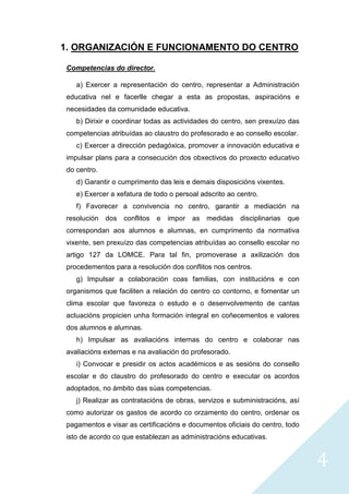4
1. ORGANIZACIÓN E FUNCIONAMENTO DO CENTRO
Competencias do director.
a) Exercer a representación do centro, representar a Administración
educativa nel e facerlle chegar a esta as propostas, aspiracións e
necesidades da comunidade educativa.
b) Dirixir e coordinar todas as actividades do centro, sen prexuízo das
competencias atribuídas ao claustro do profesorado e ao consello escolar.
c) Exercer a dirección pedagóxica, promover a innovación educativa e
impulsar plans para a consecución dos obxectivos do proxecto educativo
do centro.
d) Garantir o cumprimento das leis e demais disposicións vixentes.
e) Exercer a xefatura de todo o persoal adscrito ao centro.
f) Favorecer a convivencia no centro, garantir a mediación na
resolución dos conflitos e impor as medidas disciplinarias que
correspondan aos alumnos e alumnas, en cumprimento da normativa
vixente, sen prexuízo das competencias atribuídas ao consello escolar no
artigo 127 da LOMCE. Para tal fin, promoverase a axilización dos
procedementos para a resolución dos conflitos nos centros.
g) Impulsar a colaboración coas familias, con institucións e con
organismos que faciliten a relación do centro co contorno, e fomentar un
clima escolar que favoreza o estudo e o desenvolvemento de cantas
actuacións propicien unha formación integral en coñecementos e valores
dos alumnos e alumnas.
h) Impulsar as avaliacións internas do centro e colaborar nas
avaliacións externas e na avaliación do profesorado.
i) Convocar e presidir os actos académicos e as sesións do consello
escolar e do claustro do profesorado do centro e executar os acordos
adoptados, no ámbito das súas competencias.
j) Realizar as contratacións de obras, servizos e subministracións, así
como autorizar os gastos de acordo co orzamento do centro, ordenar os
pagamentos e visar as certificacións e documentos oficiais do centro, todo
isto de acordo co que establezan as administracións educativas.
 