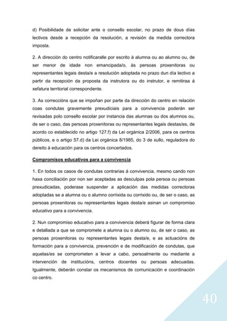 40
d) Posibilidade de solicitar ante o consello escolar, no prazo de dous días
lectivos desde a recepción da resolución, a revisión da medida correctora
imposta.
2. A dirección do centro notificaralle por escrito á alumna ou ao alumno ou, de
ser menor de idade non emancipada/o, ás persoas proxenitoras ou
representantes legais desta/e a resolución adoptada no prazo dun día lectivo a
partir da recepción da proposta da instrutora ou do instrutor, e remitiraa á
xefatura territorial correspondente.
3. As correccións que se impoñan por parte da dirección do centro en relación
coas condutas gravemente prexudiciais para a convivencia poderán ser
revisadas polo consello escolar por instancia das alumnas ou dos alumnos ou,
de ser o caso, das persoas proxenitoras ou representantes legais destas/es, de
acordo co establecido no artigo 127.f) da Lei orgánica 2/2006, para os centros
públicos, e o artigo 57.d) da Lei orgánica 8/1985, do 3 de xullo, reguladora do
dereito á educación para os centros concertados.
Compromisos educativos para a convivencia
1. En todos os casos de condutas contrarias á convivencia, mesmo cando non
haxa conciliación por non ser aceptadas as desculpas pola persoa ou persoas
prexudicadas, poderase suspender a aplicación das medidas correctoras
adoptadas se a alumna ou o alumno corrixida ou corrixido ou, de ser o caso, as
persoas proxenitoras ou representantes legais desta/e asinan un compromiso
educativo para a convivencia.
2. Nun compromiso educativo para a convivencia deberá figurar de forma clara
e detallada a que se compromete a alumna ou o alumno ou, de ser o caso, as
persoas proxenitoras ou representantes legais desta/e, e as actuacións de
formación para a convivencia, prevención e de modificación de condutas, que
aquelas/es se comprometen a levar a cabo, persoalmente ou mediante a
intervención de institucións, centros docentes ou persoas adecuadas.
Igualmente, deberán constar os mecanismos de comunicación e coordinación
co centro.
 