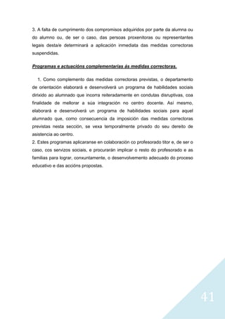 41
3. A falta de cumprimento dos compromisos adquiridos por parte da alumna ou
do alumno ou, de ser o caso, das persoas proxenitoras ou representantes
legais desta/e determinará a aplicación inmediata das medidas correctoras
suspendidas.
Programas e actuacións complementarias ás medidas correctoras.
1. Como complemento das medidas correctoras previstas, o departamento
de orientación elaborará e desenvolverá un programa de habilidades sociais
dirixido ao alumnado que incorra reiteradamente en condutas disruptivas, coa
finalidade de mellorar a súa integración no centro docente. Así mesmo,
elaborará e desenvolverá un programa de habilidades sociais para aquel
alumnado que, como consecuencia da imposición das medidas correctoras
previstas nesta sección, se vexa temporalmente privado do seu dereito de
asistencia ao centro.
2. Estes programas aplicaranse en colaboración co profesorado titor e, de ser o
caso, cos servizos sociais, e procurarán implicar o resto do profesorado e as
familias para lograr, conxuntamente, o desenvolvemento adecuado do proceso
educativo e das accións propostas.
 