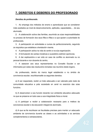 42
7. DEREITOS E DEBERES DO PROFESORADO
Dereitos do profesorado.
1. Ao emprego dos métodos de ensino e aprendizaxe que se consideren
máis axeitados ao nivel de desenvolvemento, aptitudes, capacidades,… do seu
alumnado.
2. A colaboración activa das familias, asumindo as súas responsabilidades
no proceso de formación dos seus fillos e fillas e a que apoien a autoridade do
profesorado.
3. A participación en actividades e cursos de perfeccionamento, seguindo
os requisitos que establece a lexislación vixente.
4. A participación activa na vida do centro e na súa organización.
5. A formulación de cantas iniciativas e suxestións estimen oportunas.
6. A dar explicacións e ser oído en caso de conflito co alumnado ou co
persoal docente e non docente do centro.
7. A asesorar aos seus representantes no Consello Escolar e ser
informados por estes das resolucións tomadas nas reunións deste órgano.
Ao profesorado, dentro do marco legal establecido e no ámbito da
convivencia escolar, recoñécenselle os seguintes dereitos:
a) A ser respectado, recibir un trato adecuado e ser valorado polo resto da
comunidade educativa e pola sociedade en xeral no exercicio das súas
funcións.
b) A desenvolver a súa función docente nun ambiente educativo adecuado
no que se preserve en todo caso a súa integridade física e moral.
c) A participar e recibir a colaboración necesaria para a mellora da
convivencia escolar e da educación integral do alumnado.
d) A que se lle recoñezan as facultades precisas para manter un adecuado
ambiente de convivencia durante as clases e as actividades e os servizos
complementarios e extraescolares.
 