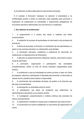 43
e) Á protección xurídica adecuada ás súas funcións docentes.
f) A acceder á formación necesaria na atención á diversidade e na
conflitividade escolar e recibir os estímulos máis axeitados para promover a
implicación do profesorado en actividades e experiencias pedagóxicas de
innovación educativa relacionadas coa convivencia e a mediación.
2. Son deberes do profesorado:
1. A programación e o ensino das áreas e materias que teñen
encomendados.
2. A avaliación do proceso de aprendizaxe do alumnado e dos procesos de
ensinanza.
3. A titoría do alumnado, á dirección e a orientación da súa aprendizaxe e o
apoio no seu proceso educativo en colaboración coas familias.
4. A orientación educativa, académica e profesional do alumnado, en
colaboración co Departamento de Orientación.
5. A atención ao desenvolvemento intelectual, afectivo, psicomotriz social e
moral do alumnado.
6. A promoción, organización e participación nas actividades
complementarias, dentro ou fóra do recinto educativo programadas polos
centros.
7. A contribución a que as actividades do centro se leven a cabo nun clima
de respecto, tolerancia, participación e liberdade para fomentar no alumnado os
valores dunha cidadanía democrática e responsable.
8. A coordinación das actividades docentes, de xestión e de dirección que
lles sean encomendadas.
9. A participación na actividade xeral do centro.
10. A participación nos plans de avaliación que determinan as
administracións educativas ou os propios centros.
11. A investigación, experimentación e mellora continua dos procesos de
ensino correspondente.
12. A colaboración e traballo en equipo para a realización das súas función.
13. O cumprimento do horario establecido no documento de organización do
centro.
 