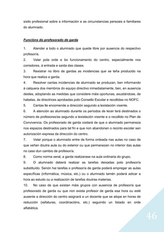 46
sixilo profesional sobre a información e as circunstancias persoais e familiares
do alumnado.
Funcións do profesorado de garda
1. Atender a todo o alumnado que quede libre por ausencia do respectivo
profesor/a.
2. Velar pola orde e bo funcionamento do centro, especialmente nos
corredores, á entrada e saída das clases.
3. Rexistrar no libro de gardas as incidencias que se teña producido na
hora que realiza a garda.
4. Resolver cantas incidencias de alumnado se produzan, ben informando
á calquera dos membros do equipo directivo inmediatamente, ben, en ausencia
destes, adoptando as medidas que considere máis oportunas, axustándose, de
habelas, ás directrices aprobadas polo Consello Escolar e recollidas no NOFC.
5. Cantas lle encomende a dirección segundo a lexislación vixente.
6. A atención ao alumnado durante os períodos de lecer terá destinados o
número de profesores/as segundo a lexislación vixente e o recollido no Plan de
Convivencia. Os profesorado de garda coidará de que o alumnado permaneza
nos espazos destinados para tal fin e que non abandonen o recinto escolar sen
autorización expresa da dirección do centro.
7. Velar porque o alumnado entre de forma ordeada nas aulas no caso de
que veñan doutra aula ou do exterior ou que permanezan no interior das aulas
no caso dun cambio de profesor/a.
8. Como norma xeral, a garda realizarase na aula ordinaria do grupo.
9. O alumnado deberá realizar as tarefas deixadas polo profesor/a
substituído. Senón hai tarefas o profesor/a de garda poderá empregar as aulas
específicas (informática, música, etc.) ou o alumnado tamén poderá adicar a
hora ao estudo ou a realización de tarefas doutras materias.
10. No caso de que existan máis grupos con ausencia de profesor/a que
profesorado de garda ou que non exista profesor de garda esa hora ou esté
ausente a dirección do centro asignará a un docente que se atope en horas de
reducción (xefaturas, coordinacións, etc.) seguindo un listado en orde
alfabética.
 