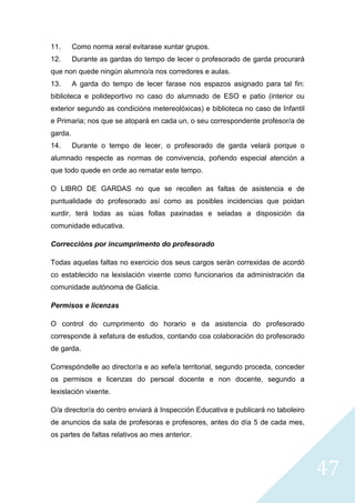 47
11. Como norma xeral evitarase xuntar grupos.
12. Durante as gardas do tempo de lecer o profesorado de garda procurará
que non quede ningún alumno/a nos corredores e aulas.
13. A garda do tempo de lecer farase nos espazos asignado para tal fin:
biblioteca e polideportivo no caso do alumnado de ESO e patio (interior ou
exterior segundo as condicións metereolóxicas) e biblioteca no caso de Infantil
e Primaria; nos que se atopará en cada un, o seu correspondente profesor/a de
garda.
14. Durante o tempo de lecer, o profesorado de garda velará porque o
alumnado respecte as normas de convivencia, poñendo especial atención a
que todo quede en orde ao rematar este tempo.
O LIBRO DE GARDAS no que se recollen as faltas de asistencia e de
puntualidade do profesorado así como as posibles incidencias que poidan
xurdir, terá todas as súas follas paxinadas e seladas a disposición da
comunidade educativa.
Correccións por incumprimento do profesorado
Todas aquelas faltas no exercicio dos seus cargos serán correxidas de acordó
co establecido na lexislación vixente como funcionarios da administración da
comunidade autónoma de Galicia.
Permisos e licenzas
O control do cumprimento do horario e da asistencia do profesorado
corresponde á xefatura de estudos, contando coa colaboración do profesorado
de garda.
Correspóndelle ao director/a e ao xefe/a territorial, segundo proceda, conceder
os permisos e licenzas do persoal docente e non docente, segundo a
lexislación vixente.
O/a director/a do centro enviará á Inspección Educativa e publicará no taboleiro
de anuncios da sala de profesoras e profesores, antes do día 5 de cada mes,
os partes de faltas relativos ao mes anterior.
 