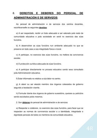 48
8. DEREITOS E DEBERES DO PERSOAL DE
ADMINISTRACIÓN E DE SERVIZOS.
Ao persoal de administración e de servizos dos centros docentes,
recoñécenselle os seguintes dereitos:
a) A ser respectado, recibir un trato adecuado e ser valorado polo resto da
comunidade educativa e pola sociedade en xeral no exercicio das súas
funcións.
b) A desenvolver as súas funcións nun ambiente adecuado no que se
preserve en todo caso a súa integridade física e moral.
c) A participar, no exercicio das súas funcións, na mellora da convivencia
escolar.
d) Á protección xurídica adecuada ás súas funcións.
e) A participar directamente no proceso educativo cando sexa consultado
pola Administración educativa.
f) Estar informado no relativo a súa labor no centro.
g) A elexir ou ser elexido membro dos órganos colexiados de goberno
segundo a lexislación vixente.
h) Formular diante dos órganos de goberno suxestións, queixas ou peticións
sendo escoitados polos mesmos.
2. Son deberes do persoal de administración e de servizos:
a) Respectar e colaborar, no exercicio das súas funcións, para facer que se
respecten as normas de convivencia escolar e a identidade, integridade e
dignidade persoais de todos os membros da comunidade educativa.
 