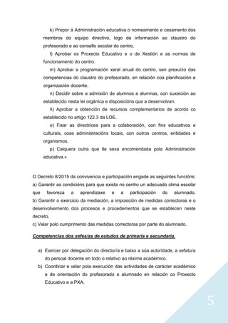 5
k) Propor á Administración educativa o nomeamento e cesamento dos
membros do equipo directivo, logo de información ao claustro do
profesorado e ao consello escolar do centro.
l) Aprobar os Proxecto Educativo e o de Xestión e as normas de
funcionamento do centro.
m) Aprobar a programación xeral anual do centro, sen prexuízo das
competencias do claustro do profesorado, en relación coa planificación e
organización docente.
n) Decidir sobre a admisión de alumnos e alumnas, con suxeición ao
establecido nesta lei orgánica e disposicións que a desenvolvan.
ñ) Aprobar a obtención de recursos complementarios de acordo co
establecido no artigo 122.3 da LOE.
o) Fixar as directrices para a colaboración, con fins educativos e
culturais, coas administracións locais, con outros centros, entidades e
organismos.
p) Calquera outra que lle sexa encomendada pola Administración
educativa.»
O Decreto 8/2015 da convivencia e participación engade as seguintes funcións:
a) Garantir as condicións para que exista no centro un adecuado clima escolar
que favoreza a aprendizaxe e a participación do alumnado.
b) Garantir o exercicio da mediación, a imposición de medidas correctoras e o
desenvolvemento dos procesos e procedementos que se establecen neste
decreto.
c) Velar polo cumprimento das medidas correctoras por parte do alumnado.
Competencias dos xefes/as de estudos de primaria e secundaria.
a) Exercer por delegación do director/a e baixo a súa autoridade, a xefatura
do persoal docente en todo o relativo ao réxime académico.
b) Coordinar e velar pola execución das actividades de carácter académico
e de orientación do profesorado e alumnado en relación co Proxecto
Educativo e a PXA.
 