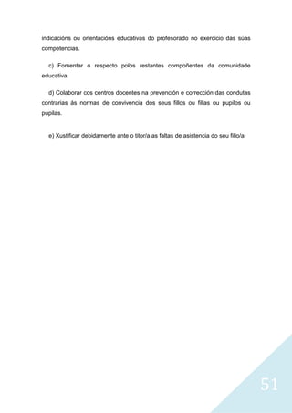 51
indicacións ou orientacións educativas do profesorado no exercicio das súas
competencias.
c) Fomentar o respecto polos restantes compoñentes da comunidade
educativa.
d) Colaborar cos centros docentes na prevención e corrección das condutas
contrarias ás normas de convivencia dos seus fillos ou fillas ou pupilos ou
pupilas.
e) Xustificar debidamente ante o titor/a as faltas de asistencia do seu fillo/a
 