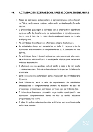 52
10. ACTIVIDADES EXTRAESCOLARES E COMPLEMENTARIAS
• Todas as actividades extraescolares e complementarias deben figurar
na PXA e cando non se puideran incluir serán aprobadas polo Consello
Escolar.
• O profesorado que propón a actividade será o encargado de coordinala
xunto co xefe do departamento de extraescolares e complementarias,
dando conta á dirección do centro do alumnado participante, do horario
e do programa.
• As actividades deben favorecer a formación integral do alumnado.
• As actividades deben ser presentadas ao xefe do departamento de
actividades extraescolares e complementarias ou á dirección no seu
defecto.
• As actividades deben intentar involucrar ao maior número de alumnado,
excepto cando esté xustificado o seu especial interese para un número
reducido de alumnado.
• O alumnado que non participe deberá asistir a clase e de non facelo
considerarase como falta de asistencia que terá que ser debidamente
xustificada.
• Será necesaria unha autorización para a realización de actividades fóra
do centro.
• Para información xeral o xefe do departamento de actividades
extraescolares e complementarias anotará no taboleiro da sala de
profesores e profesoras as actividades previstas para os vindeiros días.
• É deber do profesorado a promoción, organización e participación nas
actividades complementarias dentro ou fóra do recinto educativo
programadas polo centro.
• A labor do profesorado durante estas actividades será coordinada pola
xefatura de estudos.
 
