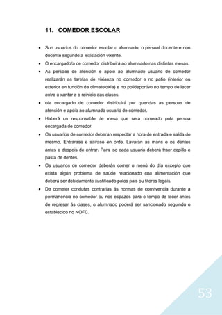 53
11. COMEDOR ESCOLAR
• Son usuarios do comedor escolar o alumnado, o persoal docente e non
docente segundo a lexislación vixente.
• O encargado/a de comedor distribuirá ao alumnado nas distintas mesas.
• As persoas de atención e apoio ao alumnado usuario de comedor
realizarán as tarefas de vixianza no comedor e no patio (interior ou
exterior en función da climatoloxía) e no polideportivo no tempo de lecer
entre o xantar e o reinicio das clases.
• o/a encargado de comedor distribuirá por quendas as persoas de
atención e apoio ao alumnado usuario de comedor.
• Haberá un responsable de mesa que será nomeado pola persoa
encargada de comedor.
• Os usuarios de comedor deberán respectar a hora de entrada e saída do
mesmo. Entrarase e sairase en orde. Lavarán as mans e os dentes
antes e despois de entrar. Para iso cada usuario deberá traer cepillo e
pasta de dentes.
• Os usuarios de comedor deberán comer o menú do día excepto que
exista algún problema de saúde relacionado coa alimentación que
deberá ser debidamente xustificado polos pais ou titores legais.
• De cometer condutas contrarias ás normas de convivencia durante a
permanencia no comedor ou nos espazos para o tempo de lecer antes
de regresar ás clases, o alumnado poderá ser sancionado seguindo o
establecido no NOFC.
 