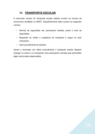 54
12. TRANSPORTE ESCOLAR
O alumnado usuario do transporte escolar deberá cumprir as normas de
convivencia recollidas no NOFC. Especificamente debe cumprir as seguintes
normas:
- Normas de seguridade vial: permanecer sentado, poñer o cinto de
seguridade,..
- Respectar ao chófer e coidador/a do transporte e seguir as súas
indicacións.
- Subir puntualmente ao autobús.
Cando o alumnado non utilice puntualmente o transporte escolar deberán
entregar no centro e no transporte unha autorización asinada polo pai/nai/titor
legal, sendo estes responsables.
 