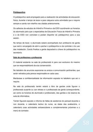 58
Polideportivo
O polideportivo será empregado para a realización de actividades de educación
física, durante o tempo de lecer e para calquera outra actividade que o requira
sempre e cando non interfira nas citadas anteriormente.
Os xefes/as de estudos de Infantil e Primaria e de ESO coordinarán os horarios
do alumnado para que o especialista de Educación Física de Infantil e Primaria
e o de ESO non coincidan e poidan dispoñer do polideportivo para a súa
sesión.
No tempo de lecer, o alumnado estará acompañado dun profesor/a de garda
que será o encargado de abrir e pechar o polideportivo e de controlar o bo uso
das instalación. Cando finalice a garda depositará a chave do polideportivo na
secretaría.
Sala de profesores e profesoras
O material existente na sala de profesorado é para uso exclusivo do mesmo
que se responsabilizará da súa conservación.
No taboleiro de anuncios exporanse os avisos e comunicación pertinentes, que
serán retirados pola persoa responsable en cada caso.
Manterase a confidencialidade da información exposta no taboleiro que así o
requira.
Na sala do profesorado tamén estará o libro de gardas onde figuran o
profesorado ausente ou con retraso e o profesorado de garda correspondente,
así como os horarios de alumnado e profesorado, das gardas e da reserva da
aula de informática.
Tamén figurará exposto o informe de faltas de asistencia do persoal docente e
non docente, o calendario lectivo do curso, as datas das avaliacións, o
calendario coas actividades extraescolares e complementarias próximas e o
menú do comedor.
 