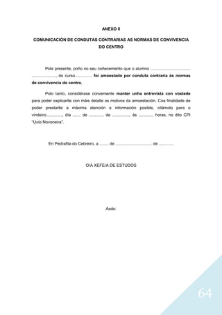 64
ANEXO II
COMUNICACIÓN DE CONDUTAS CONTRARIAS AS NORMAS DE CONVIVENCIA
DO CENTRO
Pola presente, poño no seu coñecemento que o alumno ...................................
....................., do curso............... foi amoestado por conduta contraria ás normas
de convivencia do centro.
Polo tanto, considérase conveniente manter unha entrevista con vostede
para poder explicarlle con máis detalle os motivos da amoestación. Coa finalidade de
poder prestarlle a máxima atención e información posible, citámolo para o
vindeiro.............., día ....... de ............. de ..............., ás ............. horas, no dito CPI
“Uxío Novoneira”.
En Pedrafita do Cebreiro, a ........ de ................................ de .............
O/A XEFE/A DE ESTUDOS
Asdo:
 