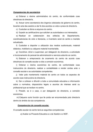 7
Competencias do secretario/a
a) Ordenar o réxime administrativo do centro, de conformidade coas
directrices do director/a.
b) Actuar como secretario/a dos órganos colexiados de goberno do centro,
levantar acta das sesións e dar fe dos acordos co visto e prace do director/a.
c) Custodiar os libros e arquivos do centro.
d) Expedir as certificacións que soliciten as autoridades e os interesados.
e) Realizar en colaboración dos xefes/as de Departamento,
coordinadores/as de ciclo e titores/as, o inventario xeral do centro e mantelo
actualizado.
f) Custodiar e dispoñer a utilización dos medios audiovisuais, material
didáctico, mobiliario ou calquera material inventariable.
g) Coordinar, dirixir e supervisar, por delegacón do director/a, a actividade
e funcionamento do persoal de administración e servizos adscrito ao centro.
h) Elaborar o anteproxecto de orzamento do centro de acordo coas
directrices do consello escolar e oída a comisión económica.
i) Ordenar o réxime económico do centro, de conformidade coas
instruccións do director/a, realizar a contabilidade e render contas ante o
consello escolar e as autoridades competentes.
j) Velar polo mantemento material do centro en todos os aspectos de
acordo coas instruccións do director/a.
k) Dar a coñecer e difundir a toda a comunidade educativa a información
sobre a normativa, disposicións legais e asuntos de interese xeral ou
profesional que se reciban no centro.
l) Presidir, se é o caso, e por delegación do director/a, a comisión
económica.
m) Calquera outra función que lle poida ser encomendada polo director/a
dentro do ámbito da súa competencia.
Competencias do consello escolar.
O consello escolar do centro terá as seguintes competencias:
a) Avaliar os Proxecto Educativo e o de Xestión e o NOF.
 