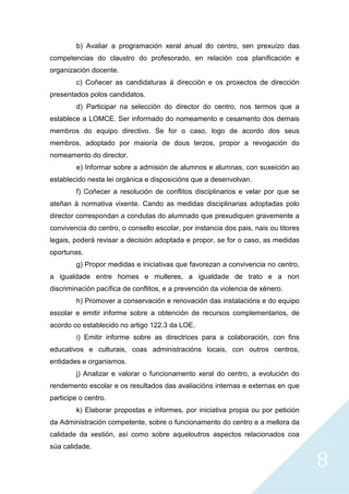 8
b) Avaliar a programación xeral anual do centro, sen prexuízo das
competencias do claustro do profesorado, en relación coa planificación e
organización docente.
c) Coñecer as candidaturas á dirección e os proxectos de dirección
presentados polos candidatos.
d) Participar na selección do director do centro, nos termos que a
establece a LOMCE. Ser informado do nomeamento e cesamento dos demais
membros do equipo directivo. Se for o caso, logo de acordo dos seus
membros, adoptado por maioría de dous terzos, propor a revogación do
nomeamento do director.
e) Informar sobre a admisión de alumnos e alumnas, con suxeición ao
establecido nesta lei orgánica e disposicións que a desenvolvan.
f) Coñecer a resolución de conflitos disciplinarios e velar por que se
ateñan á normativa vixente. Cando as medidas disciplinarias adoptadas polo
director correspondan a condutas do alumnado que prexudiquen gravemente a
convivencia do centro, o consello escolar, por instancia dos pais, nais ou titores
legais, poderá revisar a decisión adoptada e propor, se for o caso, as medidas
oportunas.
g) Propor medidas e iniciativas que favorezan a convivencia no centro,
a igualdade entre homes e mulleres, a igualdade de trato e a non
discriminación pacífica de conflitos, e a prevención da violencia de xénero.
h) Promover a conservación e renovación das instalacións e do equipo
escolar e emitir informe sobre a obtención de recursos complementarios, de
acordo co establecido no artigo 122.3 da LOE.
i) Emitir informe sobre as directrices para a colaboración, con fins
educativos e culturais, coas administracións locais, con outros centros,
entidades e organismos.
j) Analizar e valorar o funcionamento xeral do centro, a evolución do
rendemento escolar e os resultados das avaliacións internas e externas en que
participe o centro.
k) Elaborar propostas e informes, por iniciativa propia ou por petición
da Administración competente, sobre o funcionamento do centro e a mellora da
calidade da xestión, así como sobre aqueloutros aspectos relacionados coa
súa calidade.
 