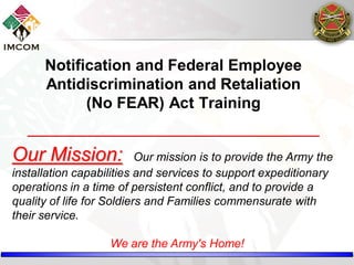 Notification and Federal Employee
Antidiscrimination and Retaliation
(No FEAR) Act Training

Our Mission:

Our mission is to provide the Army the
installation capabilities and services to support expeditionary
operations in a time of persistent conflict, and to provide a
quality of life for Soldiers and Families commensurate with
their service.
We are the Army's Home!

 