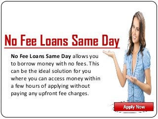 No Fee Loans Same Day allows you
to borrow money with no fees. This
can be the ideal solution for you
where you can access money within
a few hours of applying without
paying any upfront fee charges.
No Fee Loans Same Day
 