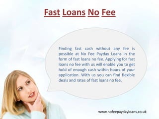 Fast Loans No Fee


   Finding fast cash without any fee is
   possible at No Fee Payday Loans in the
   form of fast loans no fee. Applying for fast
   loans no fee with us will enable you to get
   hold of enough cash within hours of your
   application. With us you can find flexible
   deals and rates of fast loans no fee.




                         www.nofeepaydayloans.co.uk
 
