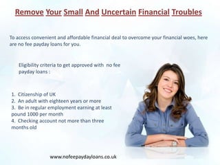 Remove Your Small And Uncertain Financial Troubles

To access convenient and affordable financial deal to overcome your financial woes, here
are no fee payday loans for you.


    Eligibility criteria to get approved with no fee
    payday loans :



1. Citizenship of UK
2. An adult with eighteen years or more
3. Be in regular employment earning at least
pound 1000 per month
4. Checking account not more than three
months old




                  www.nofeepaydayloans.co.uk
 