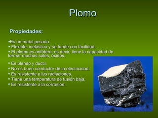 Plomo Propiedades:   Es un metal pesado.  Flexible, inelástico y se funde con facilidad,  El plomo es anfótero, es decir, tiene la capacidad de formar muchas sales, óxidos.  Es blando y dúctil.  No es buen conductor de la electricidad.  Es resistente a las radiaciones.  Tiene una temperatura de fusión baja.  Es resistente a la corrosión. 