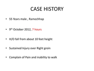 CASE HISTORY
• 55 Years male , Ramechhap
• 9th October 2012, 7 hours
• H/O fall from about 10 feet height
• Sustained Injury over Right groin
• Complain of Pain and inability to walk
 