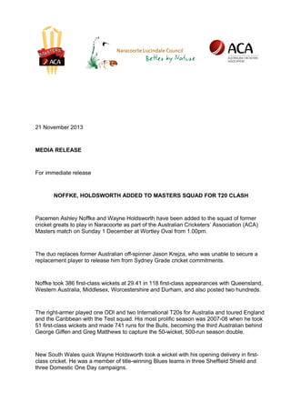 21 November 2013

MEDIA RELEASE

For immediate release

NOFFKE, HOLDSWORTH ADDED TO MASTERS SQUAD FOR T20 CLASH

Pacemen Ashley Noffke and Wayne Holdsworth have been added to the squad of former
cricket greats to play in Naracoorte as part of the Australian Cricketers’ Association (ACA)
Masters match on Sunday 1 December at Wortley Oval from 1.00pm.

The duo replaces former Australian off-spinner Jason Krejza, who was unable to secure a
replacement player to release him from Sydney Grade cricket commitments.

Noffke took 386 first-class wickets at 29.41 in 118 first-class appearances with Queensland,
Western Australia, Middlesex, Worcestershire and Durham, and also posted two hundreds.

The right-armer played one ODI and two International T20s for Australia and toured England
and the Caribbean with the Test squad. His most prolific season was 2007-08 when he took
51 first-class wickets and made 741 runs for the Bulls, becoming the third Australian behind
George Giffen and Greg Matthews to capture the 50-wicket, 500-run season double.

New South Wales quick Wayne Holdsworth took a wicket with his opening delivery in firstclass cricket. He was a member of title-winning Blues teams in three Sheffield Shield and
three Domestic One Day campaigns.

 