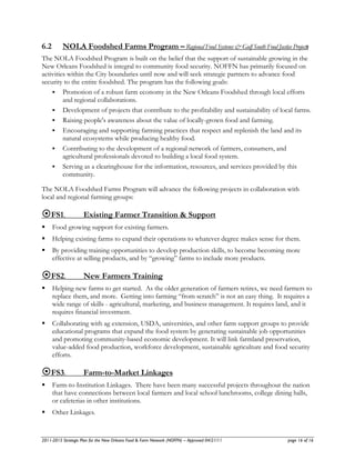 6.2       NOLA Foodshed Farms Program – Regional Food Systems & Gulf South Food Justice Projects
The NOLA Foodshed Program is built on the belief that the support of sustainable growing in the
New Orleans Foodshed is integral to community food security. NOFFN has primarily focused on
activities within the City boundaries until now and will seek strategic partners to advance food
security to the entire foodshed. The program has the following goals:
     Promotion of a robust farm economy in the New Orleans Foodshed through local efforts
         and regional collaborations.
     Development of projects that contribute to the profitability and sustainability of local farms.
     Raising people's awareness about the value of locally-grown food and farming.
     Encouraging and supporting farming practices that respect and replenish the land and its
         natural ecosystems while producing healthy food.
     Contributing to the development of a regional network of farmers, consumers, and
         agricultural professionals devoted to building a local food system.
     Serving as a clearinghouse for the information, resources, and services provided by this
         community.

The NOLA Foodshed Farms Program will advance the following projects in collaboration with
local and regional farming groups:

FS1.                Existing Farmer Transition & Support
     Food growing support for existing farmers.
     Helping existing farms to expand their operations to whatever degree makes sense for them.
     By providing training opportunities to develop production skills, to become becoming more
      effective at selling products, and by “growing” farms to include more products.

FS2.                New Farmers Training
     Helping new farms to get started. As the older generation of farmers retires, we need farmers to
      replace them, and more. Getting into farming “from scratch” is not an easy thing. It requires a
      wide range of skills - agricultural, marketing, and business management. It requires land, and it
      requires financial investment.
     Collaborating with ag extension, USDA, universities, and other farm support groups to provide
      educational programs that expand the food system by generating sustainable job opportunities
      and promoting community-based economic development. It will link farmland preservation,
      value-added food production, workforce development, sustainable agriculture and food security
      efforts.

FS3.                Farm-to-Market Linkages
     Farm-to-Institution Linkages. There have been many successful projects throughout the nation
      that have connections between local farmers and local school lunchrooms, college dining halls,
      or cafeterias in other institutions.
     Other Linkages.


2011-2015 Strategic Plan for the New Orleans Food & Farm Network (NOFFN) – Approved 04/21/11   page 16 of 16
 
