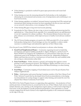     Urban farming is a productive method for green space preservation and vacant land
          beautification.
         Urban farming can meet the increasing demand for fresh produce at the marketplace –
          eliminating the environmental and economic costs of transportation and contributing to our
          local food economy.
         Urban farming capitalizes on residents’ increased interest in growing food (The national and
          international urban farming movement has been expanding in the last ten years and, based
          on our network’s observations, is now emerging in New Orleans).
         Urban farming fills gaps in long-term food security planning.
         In particular for New Orleans, the time is ripe to invest in utilizing and preserving land for
          agricultural use. Urban-farmed food, especially if it is sustainably grown, can add dimension
          to our city’s reputation for culinary excellence. The shortened distance between farm and
          plate enhances our environment, while improved access to healthy food cultivates residents’
          health.
         The US Victory Gardens program at its peak in the 1940's provided 43% of our nation's
          fresh produce during times of food shortages; we have the capability to achieve similar
          successes to combat hunger and malnutrition right here in New Orleans today.

Over the past 8 years, NOFFN has initiated several projects to advance urban farming:
      Good Food Neighborhood Project – Community organizing focused on leadership
       development and capacity building specifically in Algiers, Hollygrove, and the Lower 9th
       Ward. NOFFN was integral in the establishment of a demonstration urban farm site and
       educational center in the Hollygrove that has evolved into the independent Hollygrove
       Market and Farm that now acts as a local purveyor of local foods (city and foodshed) while
       also serving as a demonstration urban farm.
      Farm Yard Project – Public education, outreach, and trainings that supports current
       growing as well as growing new growers. The Hollygrove Market and Farm serves as a site
       for an annual series of public workshops (Grow Mo Betta Workshops) on urban farming
       techniques.
      Food Maps – Community mapping of food-related assets in all of the post-Katrina New
       Orleans neighborhoods.
      Policy – Initial partner and current Steering Committee member of the New Orleans Food
       Policy Advisory Council that has developed school food recommendations; is developing
       recommendations for zoning changes to support urban farming; and created the now City-
       adopted New Orleans Community Food Charter

The NOLA City Farms Program focuses on supporting urban agriculture – the production of food
and the provision of related services in, around and for the city of New Orleans. Such services could
include education, care, catering, or the management of green spaces, as well as local composting of
food waste or the development of locally produced food products. Urban agriculture is a broad
concept, ranging from the head of lettuce in the neighborhood garden to the commercial enterprise
on the edge of the city.




2011-2015 Strategic Plan for the New Orleans Food & Farm Network (NOFFN) – Approved 04/21/11    page 9 of 16
 