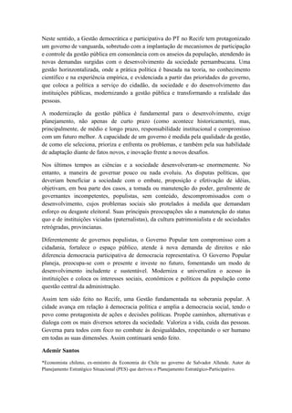 Neste sentido, a Gestão democrática e participativa do PT no Recife tem protagonizado
um governo de vanguarda, sobretudo com a implantação de mecanismos de participação
e controle da gestão pública em consonância com os anseios da população, atendendo às
novas demandas surgidas com o desenvolvimento da sociedade pernambucana. Uma
gestão horinzontalizada, onde a prática política é baseada na teoria, no conhecimento
científico e na experiência empírica, e evidenciada a partir das prioridades do governo,
que coloca a política a serviço do cidadão, da sociedade e do desenvolvimento das
instituições públicas, modernizando a gestão pública e transformando a realidade das
pessoas.

A modernização da gestão pública é fundamental para o desenvolvimento, exige
planejamento, não apenas de curto prazo (como acontece historicamente), mas,
principalmente, de médio e longo prazo, responsabilidade institucional e compromisso
com um futuro melhor. A capacidade de um governo é medida pela qualidade da gestão,
de como ele seleciona, prioriza e enfrenta os problemas, e também pela sua habilidade
de adaptação diante de fatos novos, e inovação frente a novos desafios.

Nos últimos tempos as ciências e a sociedade desenvolveram-se enormemente. No
entanto, a maneira de governar pouco ou nada evoluiu. As disputas políticas, que
deveriam beneficiar a sociedade com o embate, proposição e efetivação de idéias,
objetivam, em boa parte dos casos, a tomada ou manutenção do poder, geralmente de
governantes incompetentes, populistas, sem conteúdo, descompromissados com o
desenvolvimento, cujos problemas sociais são protelados à medida que demandam
esforço ou desgaste eleitoral. Suas principais preocupações são a manutenção do status
quo e de instituições viciadas (paternalistas), da cultura patrimonialista e de sociedades
retrógradas, provincianas.

Diferentemente de governos populistas, o Governo Popular tem compromisso com a
cidadania, fortalece o espaço público, atende à nova demanda de direitos e não
diferencia democracia participativa de democracia representativa. O Governo Popular
planeja, preocupa-se com o presente e investe no futuro, fomentando um modo de
desenvolvimento includente e sustentável. Moderniza e universaliza o acesso às
instituições e coloca os interesses sociais, econômicos e políticos da população como
questão central da administração.

Assim tem sido feito no Recife, uma Gestão fundamentada na soberania popular. A
cidade avança em relação à democracia política e amplia a democracia social, tendo o
povo como protagonista de ações e decisões políticas. Propõe caminhos, alternativas e
dialoga com os mais diversos setores da sociedade. Valoriza a vida, cuida das pessoas.
Governa para todos com foco no combate às desigualdades, respeitando o ser humano
em todas as suas dimensões. Assim continuará sendo feito.

Ademir Santos

*Economista chileno, ex-ministro da Economia do Chile no governo de Salvador Allende. Autor de
Planejamento Estratégico Situacional (PES) que derivou o Planejamento Estratégico-Participativo.
 