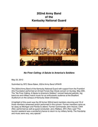 202nd Army Band
                               of the 
                       Kentucky National Guard




                                           
              No Finer Calling: A Salute to America's Soldiers


May 23, 2012

Submitted by SFC Steve Baker, 202nd Army Band UPAHR

The 202nd Army Band of the Kentucky National Guard with support from the Frankfort
Arts Foundation performed an Armed Forces Day tribute concert on Sunday, May 20th.
The "No Finer Calling: A Salute to America's Soldiers" concert featured patriotic, big
band era and military march music for an enthusiastic audience at the Bradford
Auditorium on the campus of Kentucky State University.

A highlight of this event was the 29 former 202nd band members returning and 19 of
those members rehearsed and/or performed in this concert. Former members came as
far away as Michigan and Florida to attend. Former Commander John Hoover, CW4
(Ret.) performed as well as guest conducted. Jerry Wallace, SFC (Ret.) said "The
reunion weekend was a wonderful chance to return to my military family. The friendship
and music were very, very special."
 