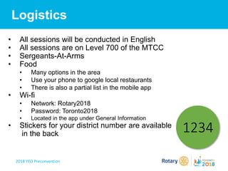 2018 YEO Preconvention
Logistics
• All sessions will be conducted in English
• All sessions are on Level 700 of the MTCC
• Sergeants-At-Arms
• Food
• Many options in the area
• Use your phone to google local restaurants
• There is also a partial list in the mobile app
• Wi-fi
• Network: Rotary2018
• Password: Toronto2018
• Located in the app under General Information
• Stickers for your district number are available
in the back
1234
 