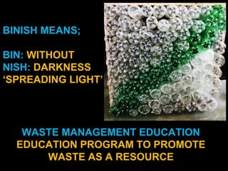 BINISH MEANS;
BIN: WITHOUT
NISH: DARKNESS
‘SPREADING LIGHT’
WASTE MANAGEMENT EDUCATION
EDUCATION PROGRAM TO PROMOTE
WASTE AS A RESOURCE
 