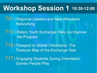 2018 YEO Preconvention
Workshop Session 1 10:30-12:00
701 | Regional Leaders and New Attendees
Networking
713 | Rotary Youth Exchange: Help Us Improve
the Program
715 | Passport to Global Citizenship: The
Treasure Map of the Exchange Year
717 | Engaging Students During Orientation:
Games People Play
 