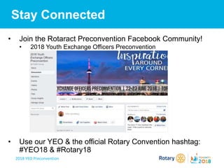2018 YEO Preconvention
Stay Connected
• Join the Rotaract Preconvention Facebook Community!
• 2018 Youth Exchange Officers Preconvention
• Use our YEO & the official Rotary Convention hashtag:
#YEO18 & #Rotary18
 