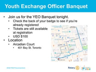 2018 YEO Preconvention
Youth Exchange Officer Banquet
• Join us for the YEO Banquet tonight.
• Check the back of your badge to see if you’re
already registered
• Tickets are still available
at registration
• USD $100
• Location
• Arcadian Court
• 401 Bay St. Toronto
 