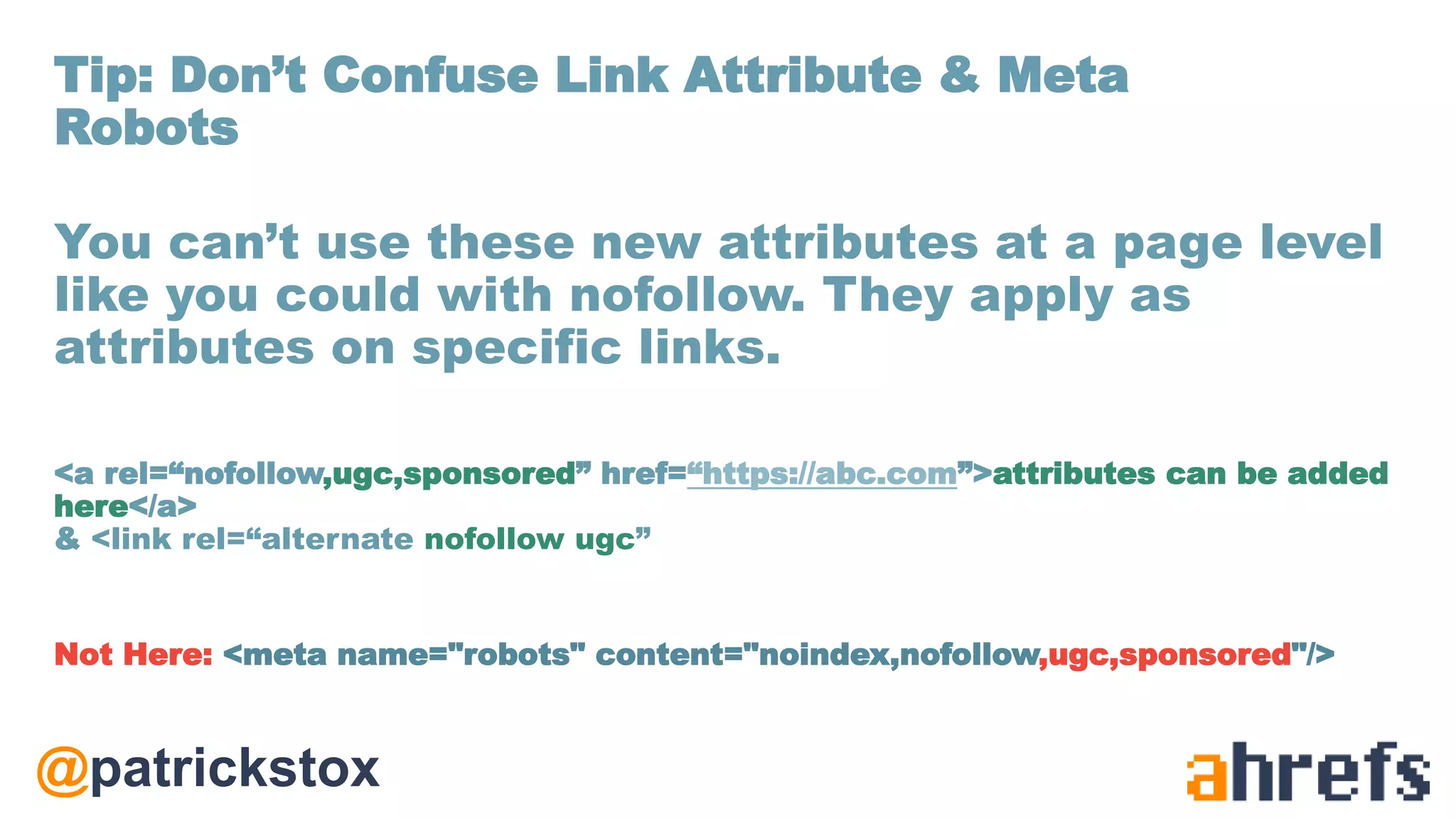 @patrickstox
You can’t use these new attributes at a page level
like you could with nofollow. They apply as
attributes on specific links.
<a rel=“nofollow,ugc,sponsored” href=“https://abc.com”>attributes can be added
here</a>
& <link rel=“alternate nofollow ugc”
Not Here: <meta name="robots" content="noindex,nofollow,ugc,sponsored"/>
Tip: Don’t Confuse Link Attribute & Meta
Robots
 