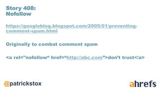 @patrickstox
https://googleblog.blogspot.com/2005/01/preventing-
comment-spam.html
Originally to combat comment spam
<a rel="nofollow“ href=“http://abc.com”>don’t trust</a>
Story 408:
Nofollow
 