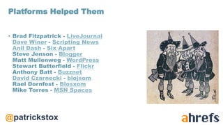 @patrickstox
• Brad Fitzpatrick - LiveJournal
Dave Winer - Scripting News
Anil Dash - Six Apart
Steve Jenson - Blogger
Matt Mullenweg - WordPress
Stewart Butterfield - Flickr
Anthony Batt - Buzznet
David Czarnecki - blojsom
Rael Dornfest - Blosxom
Mike Torres - MSN Spaces
Platforms Helped Them
 