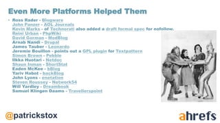 @patrickstox
• Ross Rader - Blogware
John Panzer - AOL Journals
Kevin Marks - of Technorati also added a draft formal spec for nofollow.
Reini Urban - PhpWiki
David Gorman - ModBlog
Arnab Nandi - Drupal
James Tauber - Leonardo
Jeremie Bouillon - points out a GPL plugin for Textpattern
Simon Brown - Pebble
Ilkka Huotari - Netdoc
Shaun Inman - ShortStat
Eaden McKee - bBlog
Yariv Habot - backBlog
John Lyons - enetation
Steven Roussey - Network54
Will Yardley - Dreambook
Samuel Klingen Daams - Travellerspoint
Even More Platforms Helped Them
 