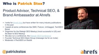 @patrickstox
Product Advisor, Technical SEO, &
Brand Ambassador at Ahrefs
• I write for Ahrefs blog but have written for many industry publications
in the past
• I speak at some conferences like SMX, Pubcon, UnGagged, TechSEO
Boost
• Organizer for the Raleigh SEO Meetup (most successful in US) and
the Beer & SEO Meetup
• We also run a conference, the Raleigh SEO Conference
• Founder Technical SEO Slack Group (message me for an invite)
• Moderator /r/TechSEO on Reddit
Who is Patrick Stox?
 