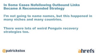 @patrickstox
I’m not going to name names, but this happened in
many niches and many countries.
There were lots of weird Penguin recovery
strategies too.
In Some Cases Nofollowing Outbound Links
Became A Recommended Strategy
 