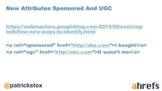 @patrickstox
https://webmasters.googleblog.com/2019/09/evolving-
nofollow-new-ways-to-identify.html
<a rel=“sponsored” href=“http://abc.com”>I bought</a>
<a rel=“ugc” href=“http://abc.com”>It wasn’t me</a>
New Attributes Sponsored And UGC
 