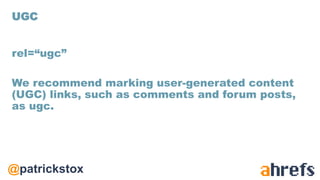 @patrickstox
rel=“ugc”
We recommend marking user-generated content
(UGC) links, such as comments and forum posts,
as ugc.
UGC
 