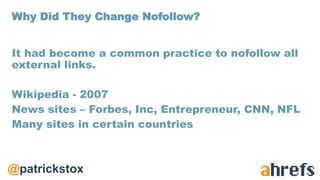 @patrickstox
It had become a common practice to nofollow all
external links.
Wikipedia - 2007
News sites – Forbes, Inc, Entrepreneur, CNN, NFL
Many sites in certain countries
Why Did They Change Nofollow?
 