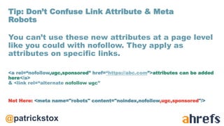 @patrickstox
You can’t use these new attributes at a page level
like you could with nofollow. They apply as
attributes on specific links.
<a rel=“nofollow,ugc,sponsored” href=“https://abc.com”>attributes can be added
here</a>
& <link rel=“alternate nofollow ugc”
Not Here: <meta name="robots" content="noindex,nofollow,ugc,sponsored"/>
Tip: Don’t Confuse Link Attribute & Meta
Robots
 