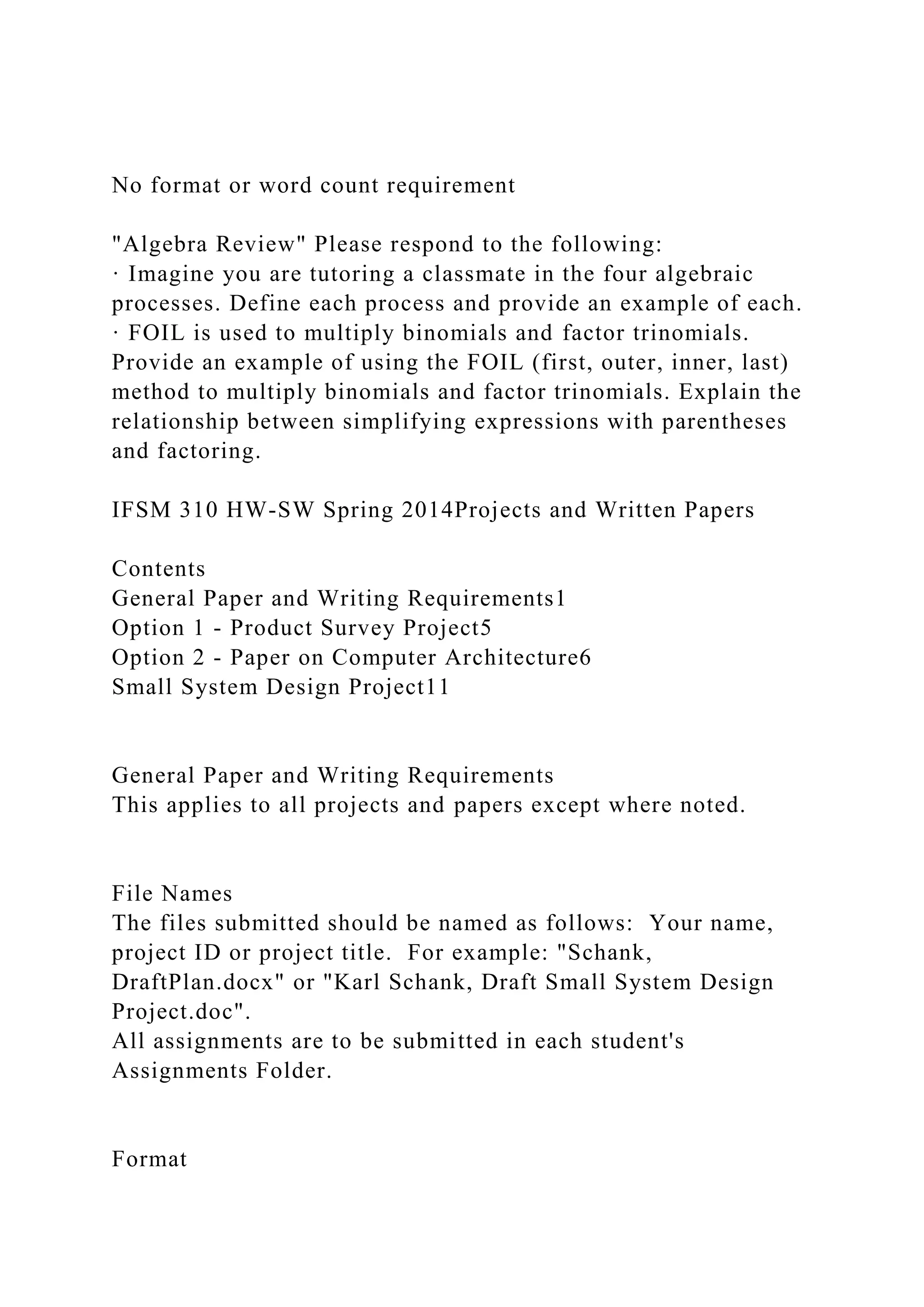 No format or word count requirement
"Algebra Review" Please respond to the following:
· Imagine you are tutoring a classmate in the four algebraic
processes. Define each process and provide an example of each.
· FOIL is used to multiply binomials and factor trinomials.
Provide an example of using the FOIL (first, outer, inner, last)
method to multiply binomials and factor trinomials. Explain the
relationship between simplifying expressions with parentheses
and factoring.
IFSM 310 HW-SW Spring 2014Projects and Written Papers
Contents
General Paper and Writing Requirements1
Option 1 - Product Survey Project5
Option 2 - Paper on Computer Architecture6
Small System Design Project11
General Paper and Writing Requirements
This applies to all projects and papers except where noted.
File Names
The files submitted should be named as follows: Your name,
project ID or project title. For example: "Schank,
DraftPlan.docx" or "Karl Schank, Draft Small System Design
Project.doc".
All assignments are to be submitted in each student's
Assignments Folder.
Format
 